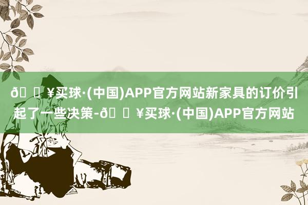 🔥买球·(中国)APP官方网站新家具的订价引起了一些决策-🔥买球·(中国)APP官方网站