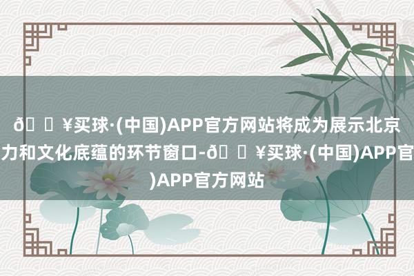 🔥买球·(中国)APP官方网站将成为展示北京城市魔力和文化底蕴的环节窗口-🔥买球·(中国)APP官方网站