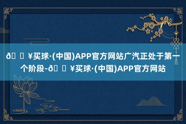 🔥买球·(中国)APP官方网站广汽正处于第一个阶段-🔥买球·(中国)APP官方网站