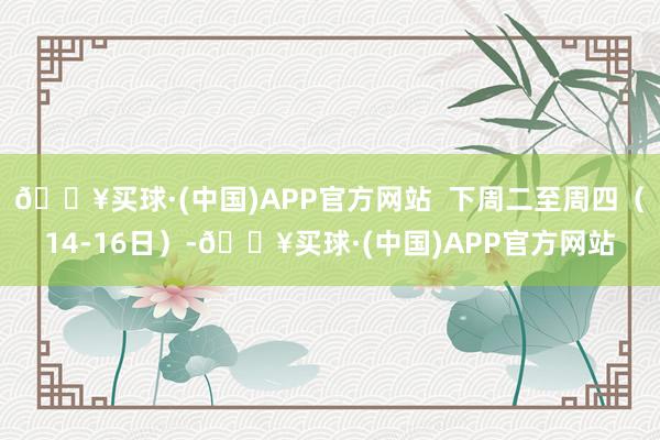 🔥买球·(中国)APP官方网站  下周二至周四（14-16日）-🔥买球·(中国)APP官方网站