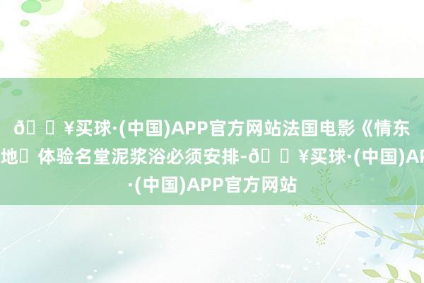 🔥买球·(中国)APP官方网站法国电影《情东谈主》拍摄地✅体验名堂泥浆浴必须安排-🔥买球·(中国)APP官方网站