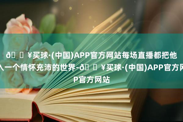 🔥买球·(中国)APP官方网站每场直播都把他带入一个情怀充沛的世界-🔥买球·(中国)APP官方网站