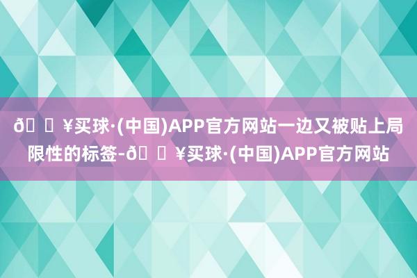 🔥买球·(中国)APP官方网站一边又被贴上局限性的标签-🔥买球·(中国)APP官方网站