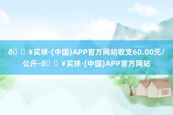 🔥买球·(中国)APP官方网站收支60.00元/公斤-🔥买球·(中国)APP官方网站