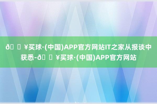 🔥买球·(中国)APP官方网站IT之家从报谈中获悉-🔥买球·(中国)APP官方网站