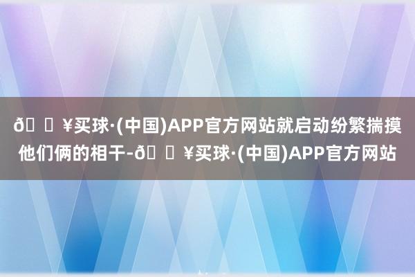 🔥买球·(中国)APP官方网站就启动纷繁揣摸他们俩的相干-🔥买球·(中国)APP官方网站