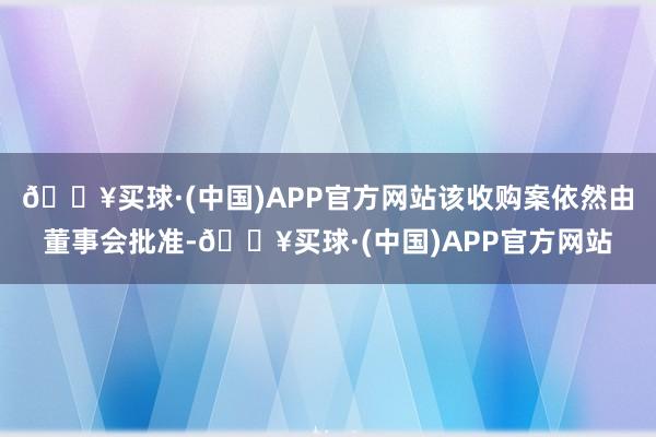 🔥买球·(中国)APP官方网站该收购案依然由董事会批准-🔥买球·(中国)APP官方网站