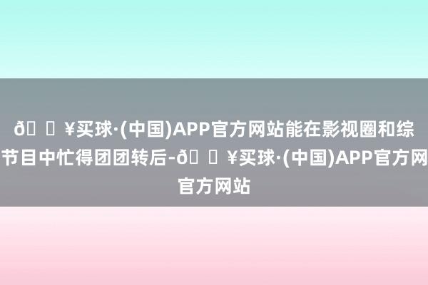 🔥买球·(中国)APP官方网站能在影视圈和综艺节目中忙得团团转后-🔥买球·(中国)APP官方网站