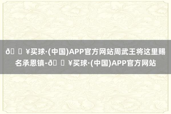 🔥买球·(中国)APP官方网站周武王将这里赐名承恩镇-🔥买球·(中国)APP官方网站