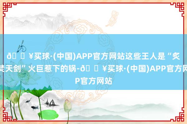 🔥买球·(中国)APP官方网站这些王人是“炙炎焚天剑”火巨惹下的锅-🔥买球·(中国)APP官方网站