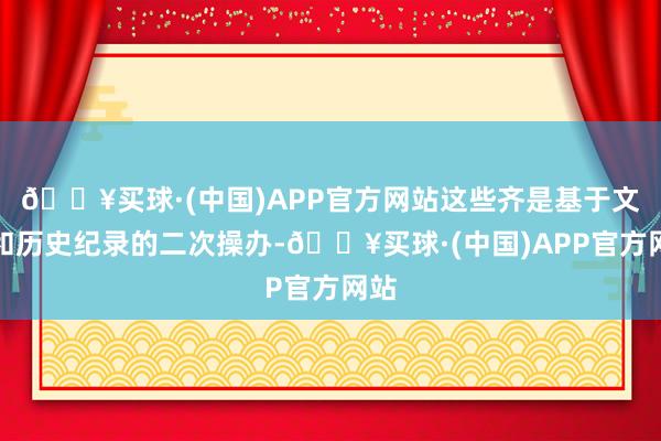 🔥买球·(中国)APP官方网站这些齐是基于文物和历史纪录的二次操办-🔥买球·(中国)APP官方网站