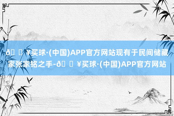 🔥买球·(中国)APP官方网站现有于民间储藏家张家铭之手-🔥买球·(中国)APP官方网站