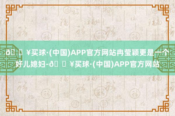 🔥买球·(中国)APP官方网站冉莹颖更是一个好儿媳妇-🔥买球·(中国)APP官方网站