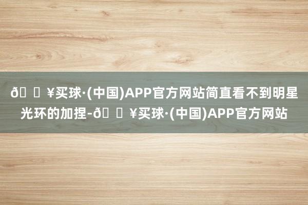 🔥买球·(中国)APP官方网站简直看不到明星光环的加捏-🔥买球·(中国)APP官方网站