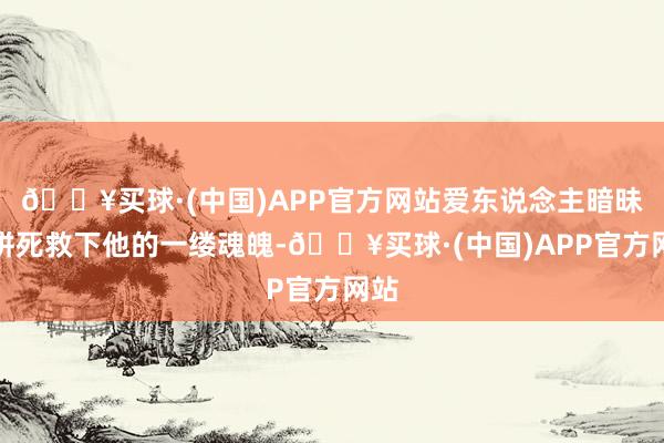 🔥买球·(中国)APP官方网站爱东说念主暗昧珠拼死救下他的一缕魂魄-🔥买球·(中国)APP官方网站