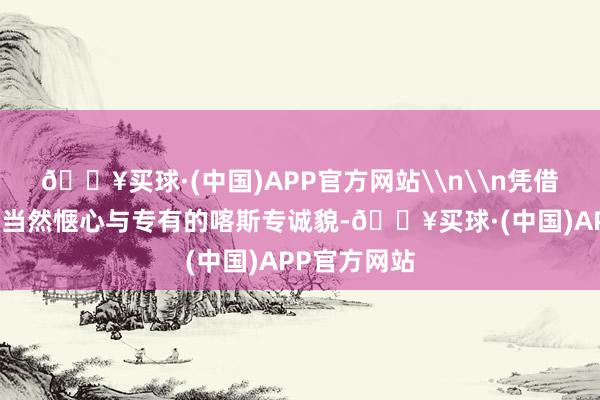 🔥买球·(中国)APP官方网站\n\n凭借后天不良的当然惬心与专有的喀斯专诚貌-🔥买球·(中国)APP官方网站