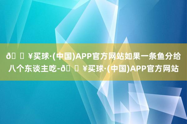 🔥买球·(中国)APP官方网站如果一条鱼分给八个东谈主吃-🔥买球·(中国)APP官方网站