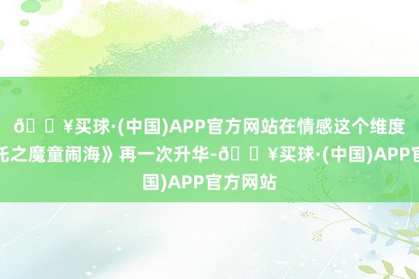 🔥买球·(中国)APP官方网站在情感这个维度将《哪吒之魔童闹海》再一次升华-🔥买球·(中国)APP官方网站