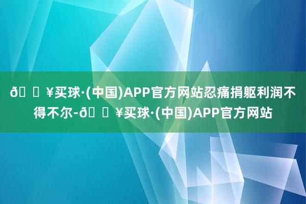 🔥买球·(中国)APP官方网站忍痛捐躯利润不得不尔-🔥买球·(中国)APP官方网站