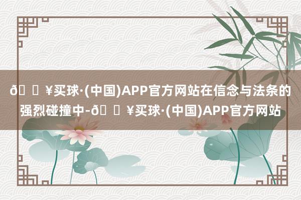 🔥买球·(中国)APP官方网站在信念与法条的强烈碰撞中-🔥买球·(中国)APP官方网站