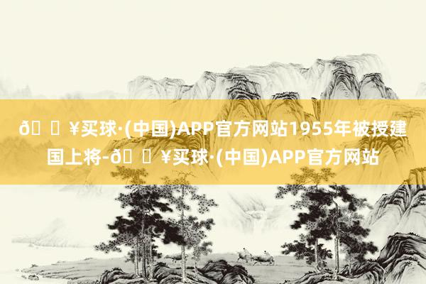 🔥买球·(中国)APP官方网站1955年被授建国上将-🔥买球·(中国)APP官方网站