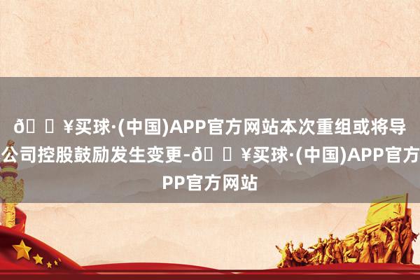 🔥买球·(中国)APP官方网站本次重组或将导致本公司控股鼓励发生变更-🔥买球·(中国)APP官方网站