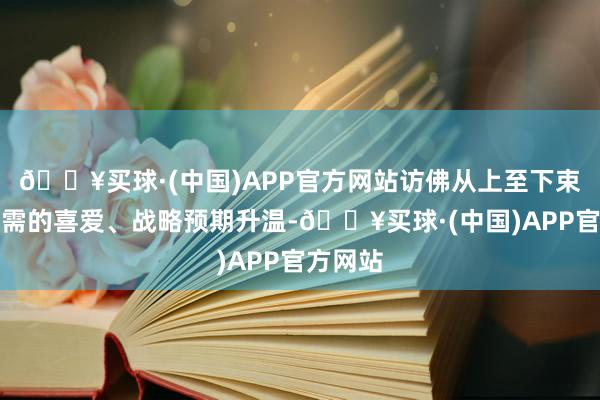 🔥买球·(中国)APP官方网站访佛从上至下束缚对内需的喜爱、战略预期升温-🔥买球·(中国)APP官方网站