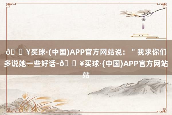 🔥买球·(中国)APP官方网站说：＂我求你们多说她一些好话-🔥买球·(中国)APP官方网站