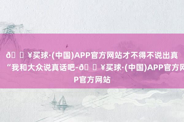 🔥买球·(中国)APP官方网站才不得不说出真相：“我和大众说真话吧-🔥买球·(中国)APP官方网站