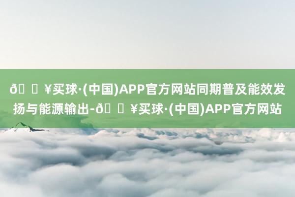 🔥买球·(中国)APP官方网站同期普及能效发扬与能源输出-🔥买球·(中国)APP官方网站