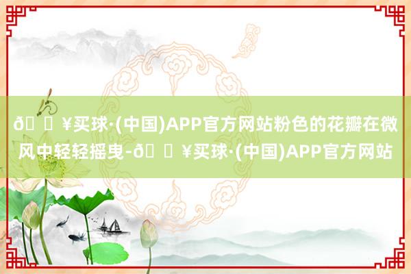 🔥买球·(中国)APP官方网站粉色的花瓣在微风中轻轻摇曳-🔥买球·(中国)APP官方网站