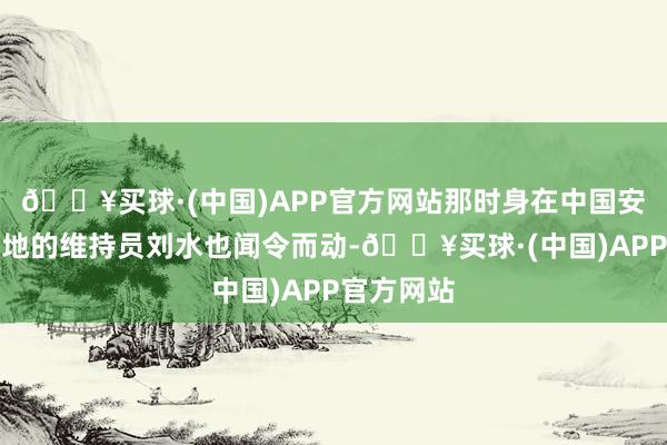 🔥买球·(中国)APP官方网站那时身在中国安能成都基地的维持员刘水也闻令而动-🔥买球·(中国)APP官方网站