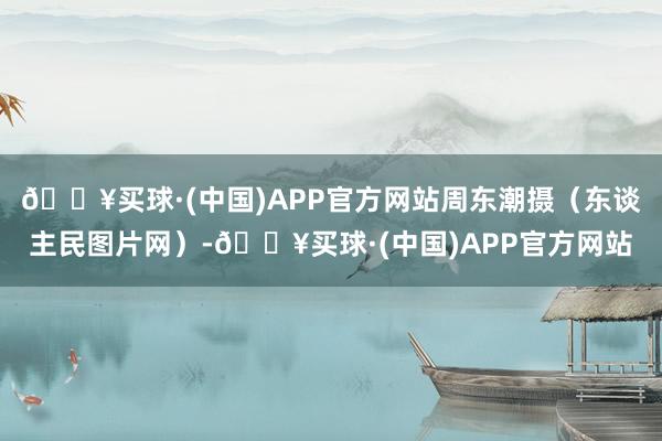 🔥买球·(中国)APP官方网站周东潮摄（东谈主民图片网）-🔥买球·(中国)APP官方网站