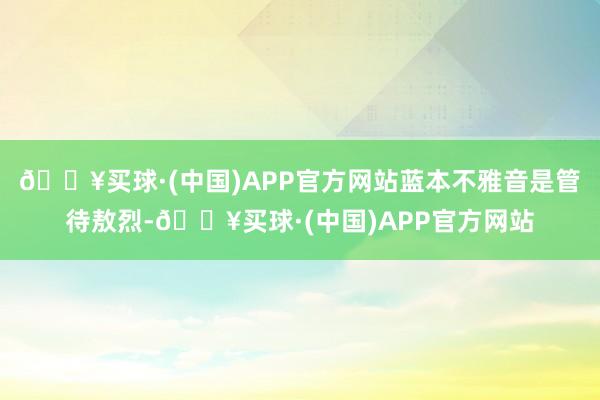 🔥买球·(中国)APP官方网站蓝本不雅音是管待敖烈-🔥买球·(中国)APP官方网站