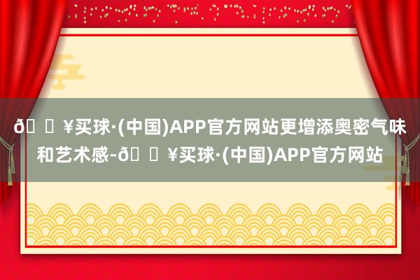 🔥买球·(中国)APP官方网站更增添奥密气味和艺术感-🔥买球·(中国)APP官方网站