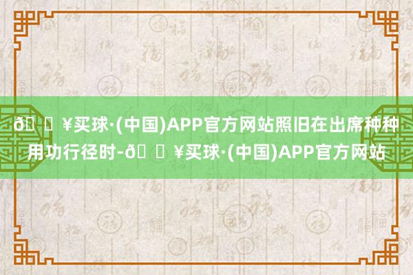 🔥买球·(中国)APP官方网站照旧在出席种种用功行径时-🔥买球·(中国)APP官方网站