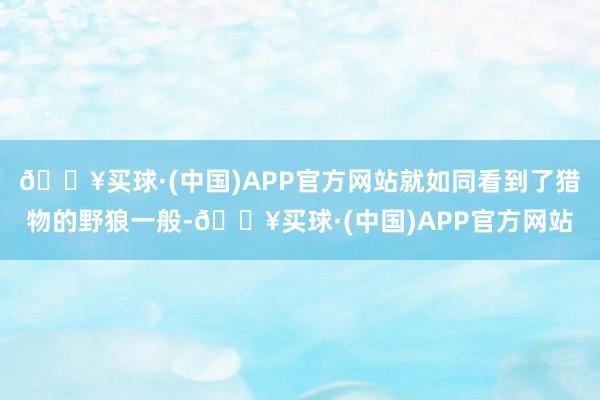 🔥买球·(中国)APP官方网站就如同看到了猎物的野狼一般-🔥买球·(中国)APP官方网站