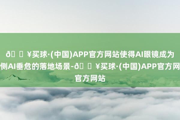 🔥买球·(中国)APP官方网站使得AI眼镜成为端侧AI垂危的落地场景-🔥买球·(中国)APP官方网站