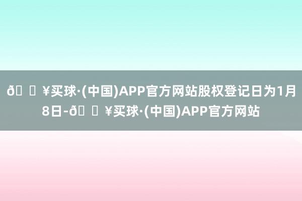 🔥买球·(中国)APP官方网站股权登记日为1月8日-🔥买球·(中国)APP官方网站