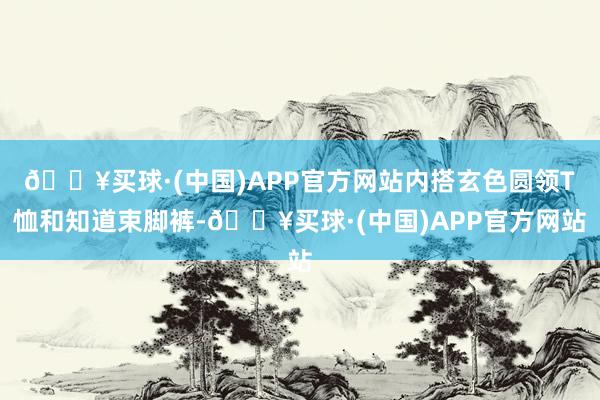 🔥买球·(中国)APP官方网站内搭玄色圆领T恤和知道束脚裤-🔥买球·(中国)APP官方网站