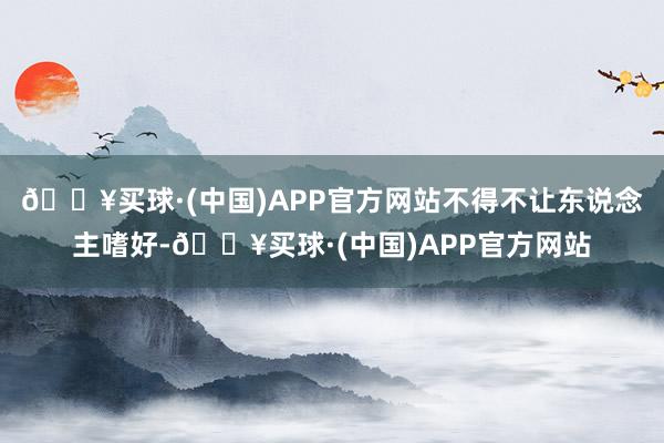 🔥买球·(中国)APP官方网站不得不让东说念主嗜好-🔥买球·(中国)APP官方网站