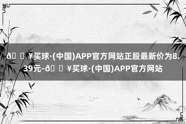 🔥买球·(中国)APP官方网站正股最新价为8.39元-🔥买球·(中国)APP官方网站