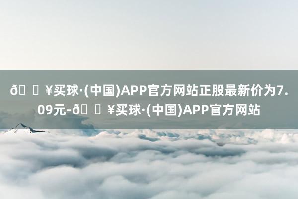 🔥买球·(中国)APP官方网站正股最新价为7.09元-🔥买球·(中国)APP官方网站