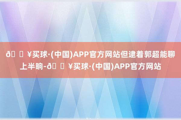 🔥买球·(中国)APP官方网站但逮着郭超能聊上半晌-🔥买球·(中国)APP官方网站