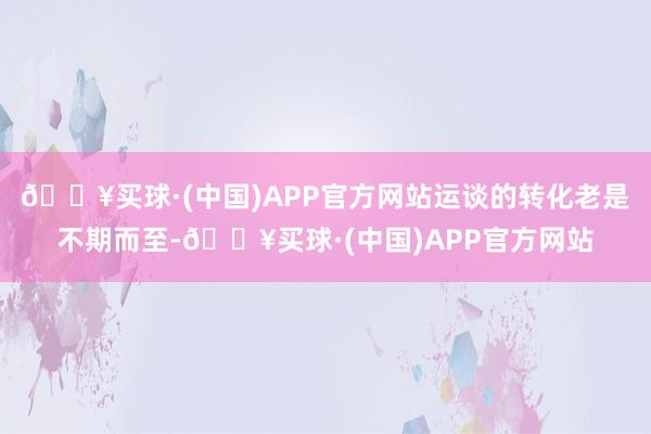 🔥买球·(中国)APP官方网站运谈的转化老是不期而至-🔥买球·(中国)APP官方网站