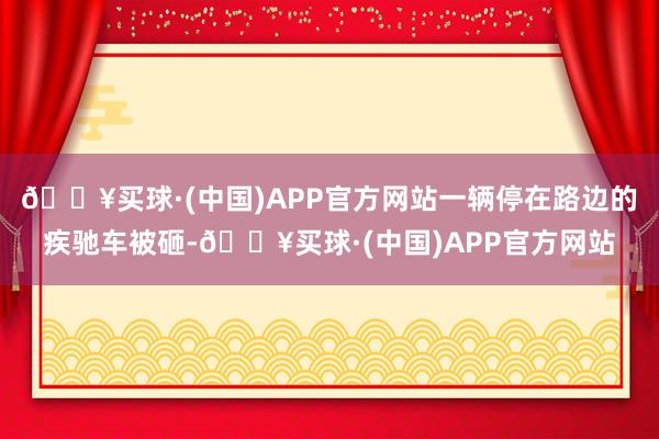 🔥买球·(中国)APP官方网站一辆停在路边的疾驰车被砸-🔥买球·(中国)APP官方网站