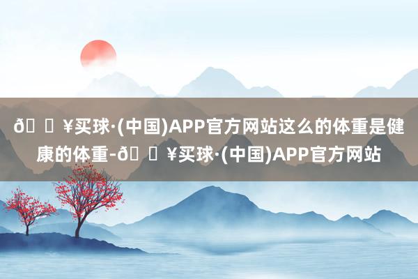 🔥买球·(中国)APP官方网站这么的体重是健康的体重-🔥买球·(中国)APP官方网站