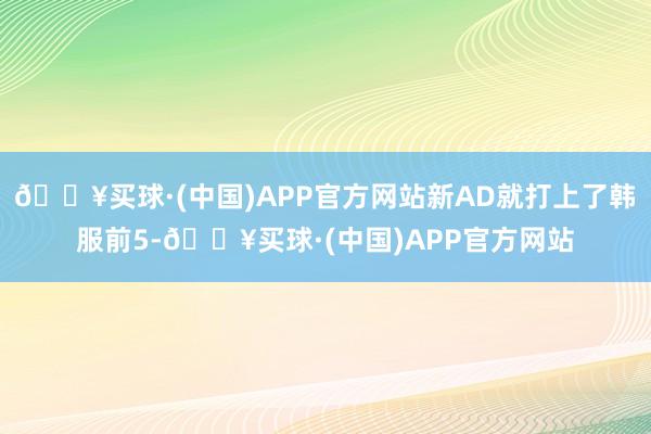 🔥买球·(中国)APP官方网站新AD就打上了韩服前5-🔥买球·(中国)APP官方网站