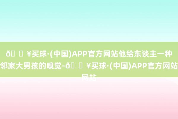 🔥买球·(中国)APP官方网站他给东谈主一种邻家大男孩的嗅觉-🔥买球·(中国)APP官方网站