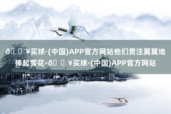 🔥买球·(中国)APP官方网站他们贯注翼翼地捧起雪花-🔥买球·(中国)APP官方网站